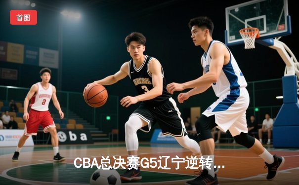 CBA总决赛G5辽宁逆转广东夺队史第四冠 郭艾伦末节爆发砍24分