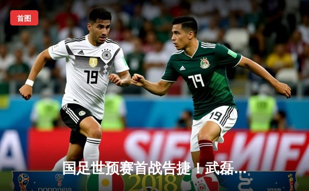 国足世预赛首战告捷！武磊双响张玉宁破门，3-1逆转战胜澳大利亚