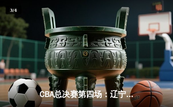 CBA总决赛第四场：辽宁本钢加时险胜浙江稠州，总比分3-1夺赛点 - 3