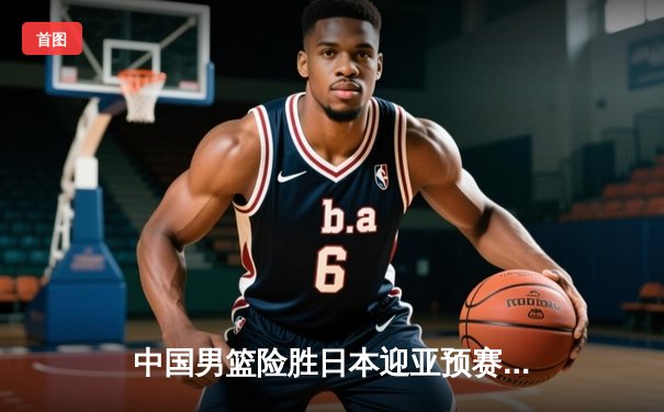 中国男篮险胜日本迎亚预赛开门红，胡金秋23+13统治内线