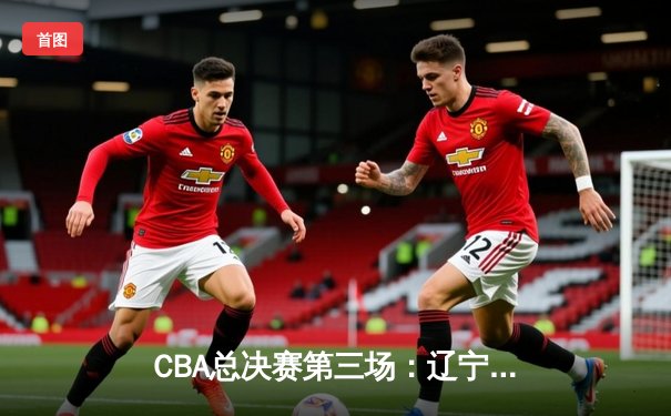 CBA总决赛第三场：辽宁队加时险胜新疆，总比分2-1领先