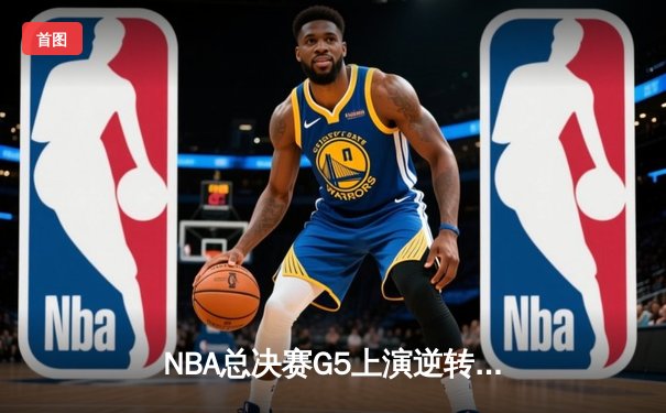 NBA总决赛G5上演逆转奇迹：凯尔特人加时险胜勇士夺赛点