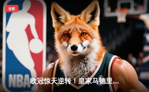 欧冠惊天逆转！皇家马德里加时鏖战3-2力克拜仁慕尼黑挺进决赛