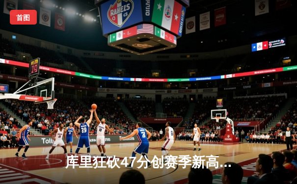 库里狂砍47分创赛季新高，勇士加时险胜国王迎四连胜